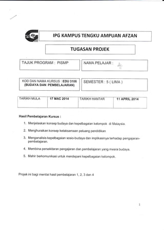 IPG KAMPUS TENGKU AMPUAN AFZAN
TUGASAN PROJEK
TAJUK PROGRAM : PISMP
KOD DAN NAMA KURSUS : EDU 3106
(BUDAYA DAN PEMBELAJARAN)
NAMA PELAJAR ,
4i
SEMESTER:5(LIMA)
TARIKH MULA 17 MAC 2014 TARIKH HANTAR 11 APRTL 2014
Hasil Pembelajaran Kursus :
1. Menjelaskan konsep budaya dan kepelbagaian kelompok di Maraysia.
2. Menghuraikan konsep ketaksamaan peluang pendidikan
3. Menganalisis kepelbagaian sosio-budaya dan implikasinya terhadap pengajaran-
pembelajaran.
4. Membina persekitaran pengajaran dan pembelajaran yang mesra budaya.
5. Mahir berkomunikasi untuk mendepani kepelbagaian kelornpok.
Projek ini bagi menilai hasil pembelajaran 1,2,3 dan 4
 