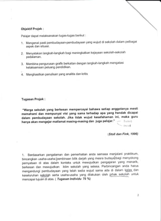 Objektif Projek :
Peiajar dapat meiaksanakan tugas-tugas berikut :
1. Mengenal pasti pembudayaan-pembudayaan yang wujud di sekolah dalam pelbagai
aspek dan situasi.
2. Menyatakan langkah-langkah bagi meningkatkan kejayaan sekolah-sekolah
pedalaman.
3. Membina pengurusan grafik berkaitan dengan langkah-langkah mengatasi
ketaksamaan Peluang Pendidikan.
4. Menghasilkan penulisan yang analitis dan kritis
Tugasan Projek :
,,Warga sekolah yang berkesan mempercayai bahawa setiap anggotanya mesti
memahami dan mempunyai visi yang sama terhadap apa yang hendak dicapai
datam pembudayaan sekolah. Jika tidak wujud kesefahaman ini, maka guru
hanya akan mengejar matlamat masing-masing dan juga pelajar."
a tizlMl
-- So:iaf
(Sfo/l dan Fink, 1996)
1. Berdasarkan pengalaman dan pemerhatian anda semasa menjalani praktikum,
bincangkan usaha-usaha(pembinaan bilik darjah yang mesra budaya)bagi menyokong
pernyataan di atas dalain konteks untuk mewujudkan pengajaran yang menarik'
berkesan dan mewujudkan iklim sekolah yang selesa. Perbincangan anda harus
mengandungi pembudayaan yang telah sedia wujud sama ada di dalam kelas dan
keseluruhan ss@h serta usaha-usaha yang dilakukan oleh pihak sek-glah untuk
mencapai tuju5n-di atas. ( Tugasan lndividu 70 %l
 