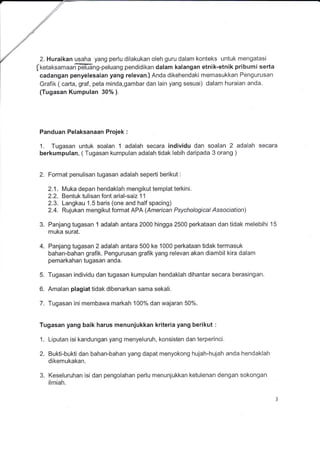 ./"
,/
./
,///
./
V 2. Huraikan usaha yang perlu dilakukan oleh guru dalam konteks untuk mengatasi
(ketaksamaarffing-peluang pendidikan dalam kalangan etnik-etnik pribumi serta
cadangan penyelesaian yang relevan) Anda dikehendaki mernasukkan Pengurusan
Grafik ( cafta, graf, peta minda,gambar dan lain yang sesuai) dalam huraian anda.
(Tugasan Kumpulan 30% ).
Panduan Pelaksanaan Projek :
1. Tugasan untuk soalan 1 adalah secara individu dan soalan 2 adalah secara
berkumpulan, ( Tugasan kumpulan adalah tidak lebih daripada 3 orang )
2. Format penulisan tugasan adalah seperti berikut :
2.1. Muka depan hendaklah mengikut templat terkini.
2.2. Bentuk tulisan font arial-saiz 11
2.3. Langkau 1.5 baris (one and half spacing)
2.4. Rujukan mengikut format APA (American Psychological Association)
3. Panjang tugasan 1 adalah antara 2000 hingga 2500 perkataan dan tidak melebihi 15
muka surat.
4. Panjang tugasan 2 adalah antara 500 ke 1000 perkataan tidak termasuk
bahan-bahan grafik. Pengurusan grafik yang relevan akan diambil kira dalam
pemarkahan tugasan anda.
5. Tugasan individu dan tugasan kumpulan hendaklah dihantar secara berasingan.
6. Amalan plagiat tidak dibenarkan sama sekali.
7. Tugasan ini membawa markah 100% dan wajaran 50%.
Tugasan yang baik harus menunjukkan kriteria yang berikut :
1. Liputan isi kandungan yang menyeluruh, konsisten dan terperinci.
2. Bukti-bukti dan bahan-bahan yang dapat menyokong hujah-hujah anda hendaklah
dikemukakan.
3. Keseluruhan isi dan pengolahan perlu menunjukkan ketulenan dengan sokongan
ilmiah.
 