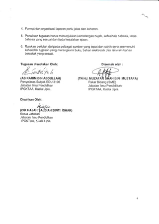 4.
5.
Format dan organisasi laporan perlu jelas dan koheren.
Penulisan tugasan harus menunjukkan kematangan hujah, kefasihan bahasa, laras
bahasa yang sesuai dan tiada kesalahan ejaan.
6. Rujukan perlulah daripada pelbagai sumber yang tepat dan sahih sefta memenuhi
kehendak tugasan yang merangkumi buku, bahan elektronik dan lain-lain bahan
bercetak yang sesuai.
Tugasan disediakan Oleh: Disemak oleh :
#---e,mfu,t,
(AB KARIM BIN ABDULLAH)
Penyelaras Subjek EDU 3106
Jabatan llmu Pendidikan
IPGKTAA, Kuala Lipis.
Disahkan Oleh:
{TN HJ. MUZAFAR SHAH BIN MUSTAFA)
Pakar Bidang (SME)
Jabatan llmu Pendidikan
IPGKTAA, Kuala Lipis.
!.
Q'eo,l"
(crK HAJAH $A(B|AH BtNTt TSHAK)
Ketua Jabatan
Jabatan llmu Pendidikan
IPGKTAA, Kuala Lipis
 