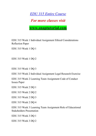 EDU 315 Entire Course
For more classes visit
www.snaptutorial.com
EDU 315 Week 1 Individual Assignment Ethical Considerations
Reflection Paper
EDU 315 Week 1 DQ 1
EDU 315 Week 1 DQ 2
EDU 315 Week 1 DQ 3
EDU 315 Week 2 Individual Assignment Legal Research Exercise
EDU 315 Week 2 Learning Team Assignment Code of Conduct
Issues Paper
EDU 315 Week 2 DQ 1
EDU 315 Week 2 DQ 2
EDU 315 Week 2 DQ 3
EDU 315 Week 2 DQ 4
EDU 315 Week 3 Learning Team Assignment Role of Educational
Stakeholders Presentation
EDU 315 Week 3 DQ 1
EDU 315 Week 3 DQ 2
 
