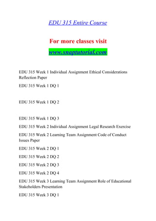 EDU 315 Entire Course
For more classes visit
www.snaptutorial.com
EDU 315 Week 1 Individual Assignment Ethical Considerations
Reflection Paper
EDU 315 Week 1 DQ 1
EDU 315 Week 1 DQ 2
EDU 315 Week 1 DQ 3
EDU 315 Week 2 Individual Assignment Legal Research Exercise
EDU 315 Week 2 Learning Team Assignment Code of Conduct
Issues Paper
EDU 315 Week 2 DQ 1
EDU 315 Week 2 DQ 2
EDU 315 Week 2 DQ 3
EDU 315 Week 2 DQ 4
EDU 315 Week 3 Learning Team Assignment Role of Educational
Stakeholders Presentation
EDU 315 Week 3 DQ 1
 