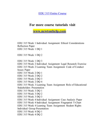 EDU 315 Entire Course
For more course tutorials visit
www.newtonhelp.com
EDU 315 Week 1 Individual Assignment Ethical Considerations
Reflection Paper
EDU 315 Week 1 DQ 1
EDU 315 Week 1 DQ 2
EDU 315 Week 1 DQ 3
EDU 315 Week 2 Individual Assignment Legal Research Exercise
EDU 315 Week 2 Learning Team Assignment Code of Conduct
Issues Paper
EDU 315 Week 2 DQ 1
EDU 315 Week 2 DQ 2
EDU 315 Week 2 DQ 3
EDU 315 Week 2 DQ 4
EDU 315 Week 3 Learning Team Assignment Role of Educational
Stakeholders Presentation
EDU 315 Week 3 DQ 1
EDU 315 Week 3 DQ 2
EDU 315 Week 3 DQ 3
EDU 315 Week 4 Individual Assignment Case Analysis Paper
EDU 315 Week 4 Individual Assignment Fingerprint T-Chart
EDU 315 Week 4 Learning Team Assignment Student Rights
Individual Group Presentation
EDU 315 Week 4 DQ 1
EDU 315 Week 4 DQ 2
 