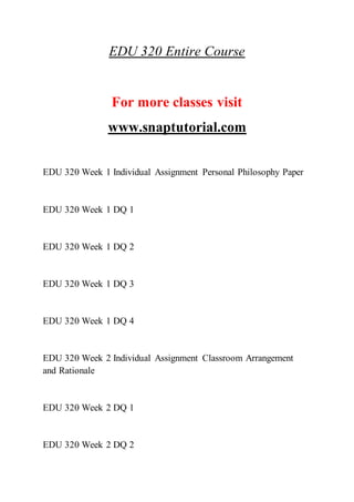 EDU 320 Entire Course
For more classes visit
www.snaptutorial.com
EDU 320 Week 1 Individual Assignment Personal Philosophy Paper
EDU 320 Week 1 DQ 1
EDU 320 Week 1 DQ 2
EDU 320 Week 1 DQ 3
EDU 320 Week 1 DQ 4
EDU 320 Week 2 Individual Assignment Classroom Arrangement
and Rationale
EDU 320 Week 2 DQ 1
EDU 320 Week 2 DQ 2
 