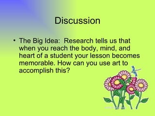 Discussion

• The Big Idea: Research tells us that
  when you reach the body, mind, and
  heart of a student your lesson becomes
  memorable. How can you use art to
  accomplish this?
 