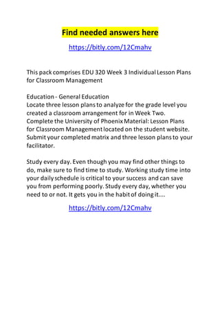 Find needed answers here 
https://bitly.com/12Cmahv 
This pack comprises EDU 320 Week 3 Individual Lesson Plans 
for Classroom Management 
Education - General Education 
Locate three lesson plans to analyze for the grade level you 
created a classroom arrangement for in Week Two. 
Complete the University of Phoenix Material: Lesson Plans 
for Classroom Management located on the student website. 
Submit your completed matrix and three lesson plans to your 
facilitator. 
Study every day. Even though you may find other things to 
do, make sure to find time to study. Working study time into 
your daily schedule is critical to your success and can save 
you from performing poorly. Study every day, whether you 
need to or not. It gets you in the habit of doing it.... 
https://bitly.com/12Cmahv 
