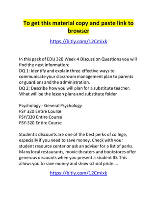 To get this material copy and paste link to 
browser 
https://bitly.com/12Cmixk 
In this pack of EDU 320 Week 4 Discussion Questions you will 
find the next information: 
DQ 1: Identify and explain three effective ways to 
communicate your classroom management plan to parents 
or guardians and the administration. 
DQ 2: Describe how you will plan for a substitute teacher. 
What will be the lesson plans and substitute folder 
Psychology - General Psychology 
PSY 320 Entire Course 
PSY/320 Entire Course 
PSY-320 Entire Course 
Student's discounts are one of the best perks of college, 
especially if you need to save money. Check with your 
student resource center or ask an adviser for a list of perks. 
Many local restaurants, movie theaters and bookstores offer 
generous discounts when you present a student ID. This 
allows you to save money and show school pride.... 
https://bitly.com/12Cmixk 
