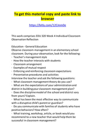 To get this material copy and paste link to 
browser 
https://bitly.com/12Cmm0e 
This work comprises EDU 320 Week 4 Individual Classroom 
Observation Reflection 
Education - General Education 
Observe classroom management in an elementary school 
classroom. During your observation, look for the following: 
· Teacher’s management style 
· How the teacher interacts with students 
· Classroom arrangement 
· Examples of mutual respect 
· Enforcing and reinforcing classroom expectations 
· Preventative procedures and activities 
Interview the teacher and ask the following questions: 
· What classroom management theory do you use? 
· What are the expectations of your administration and 
district in building your classroom management plan? 
· Does the discipline model of the school and district vary 
from yours? Explain. 
· What has been the most effective way to communicate 
with a disruptive child’s parent or guardian? 
· Do you communicate with families of students who have 
positive behaviors? How often? 
· What training, workshop, article, or book would you 
recommend to a new teacher that would help them be 
successful in classroom management? 
 