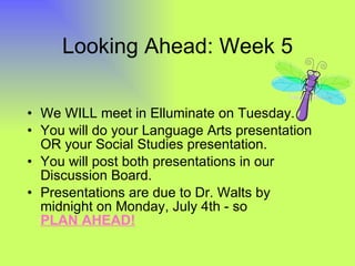 Looking Ahead: Week 5 We WILL meet in Elluminate on Tuesday. You will do your Language Arts presentation OR your Social Studies presentation. You will post both presentations in our Discussion Board. Presentations are due to Dr. Walts by midnight on Monday, July 4th - so  PLAN AHEAD! 