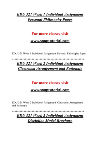 EDU 321 Week 1 Individual Assignment
Personal Philosophy Paper
For more classes visit
www.snaptutorial.com
EDU 321 Week 1 Individual Assignment Personal Philosophy Paper
******************************************************
EDU 321 Week 2 Individual Assignment
Classroom Arrangement and Rationale
For more classes visit
www.snaptutorial.com
EDU 321 Week 2 Individual Assignment Classroom Arrangement
and Rationale
******************************************************
EDU 321 Week 2 Individual Assignment
Discipline Model Brochure
 