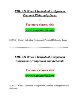 EDU 321 Week 1 Individual Assignment
Personal Philosophy Paper
For more classes visit
www.snaptutorial.com
EDU 321 Week 1 Individual Assignment Personal Philosophy Paper
********************************************************
EDU 321 Week 2 Individual Assignment
Classroom Arrangement and Rationale
For more classes visit
www.snaptutorial.com
EDU 321 Week 2 Individual Assignment Classroom Arrangement and
Rationale
 