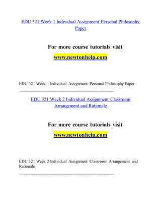 EDU 321 Week 1 Individual Assignment Personal Philosophy
Paper
For more course tutorials visit
www.newtonhelp.com
EDU 321 Week 1 Individual Assignment Personal Philosophy Paper
-----------------------------------------------------------------------------------------------------------
EDU 321 Week 2 Individual Assignment Classroom
Arrangement and Rationale
For more course tutorials visit
www.newtonhelp.com
EDU 321 Week 2 Individual Assignment Classroom Arrangement and
Rationale
-----------------------------------------------------------------------------------------------------------
 