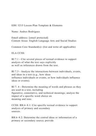 EDU 3215 Lesson Plan Template & Elements
Name: Andres Rodriguez
Email address: [email protected]
Content Areas: English Language Arts and Social Studies
Common Core Standard(s): (list and write all applicable)
ELA CCSS:
RI 7.1 - Cite several pieces of textual evidence to support
analysis of what the text says explicitly
as well as inferences drawn from the text.
RI 7.3 - Analyze the interactions between individuals, events,
and ideas in a text (e.g., how ideas
influence individuals or events, or how individuals influence
ideas or events).
RI 7. 4 - Determine the meaning of words and phrases as they
are used in a text, including
figurative, connotative, and technical meanings; analyze the
impact of a specific word choice on
meaning and tone.
CCSS: RH.6–8.1: Cite specific textual evidence to support
analysis of primary and secondary
sources.
RH.6–8.2: Determine the central ideas or information of a
primary or secondary source; provide
 