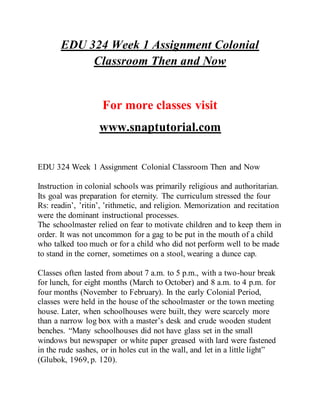 EDU 324 Week 1 Assignment Colonial
Classroom Then and Now
For more classes visit
www.snaptutorial.com
EDU 324 Week 1 Assignment Colonial Classroom Then and Now
Instruction in colonial schools was primarily religious and authoritarian.
Its goal was preparation for eternity. The curriculum stressed the four
Rs: readin’, ’ritin’, ’rithmetic, and religion. Memorization and recitation
were the dominant instructional processes.
The schoolmaster relied on fear to motivate children and to keep them in
order. It was not uncommon for a gag to be put in the mouth of a child
who talked too much or for a child who did not perform well to be made
to stand in the corner, sometimes on a stool, wearing a dunce cap.
Classes often lasted from about 7 a.m. to 5 p.m., with a two-hour break
for lunch, for eight months (March to October) and 8 a.m. to 4 p.m. for
four months (November to February). In the early Colonial Period,
classes were held in the house of the schoolmaster or the town meeting
house. Later, when schoolhouses were built, they were scarcely more
than a narrow log box with a master’s desk and crude wooden student
benches. “Many schoolhouses did not have glass set in the small
windows but newspaper or white paper greased with lard were fastened
in the rude sashes, or in holes cut in the wall, and let in a little light”
(Glubok, 1969, p. 120).
 