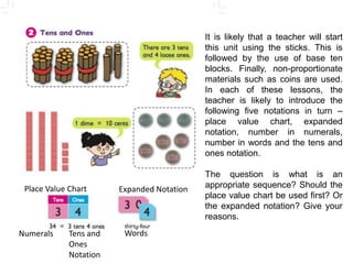 It is likely that a teacher will start this unit using the sticks. This is followed by the use of base ten blocks. Finally, non-proportionate materials such as coins are used. In each of these lessons, the teacher is likely to introduce the following five notations in turn – place value chart, expanded notation, number in numerals, number in words and the tens and ones notation. The question is what is an appropriate sequence? Should the place value chart be used first? Or the expanded notation? Give your reasons. Place Value Chart Expanded Notation Words Numerals Tens and Ones Notation 