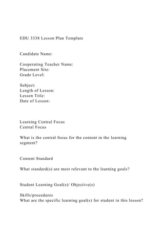 EDU 3338 Lesson Plan Template
Candidate Name:
Cooperating Teacher Name:
Placement Site:
Grade Level:
Subject:
Length of Lesson:
Lesson Title:
Date of Lesson:
Learning Central Focus
Central Focus
What is the central focus for the content in the learning
segment?
Content Standard
What standard(s) are most relevant to the learning goals?
Student Learning Goal(s)/ Objective(s)
Skills/procedures
What are the specific learning goal(s) for student in this lesson?
 