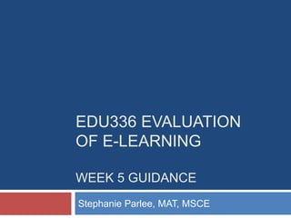 EDU336 EVALUATION
OF E-LEARNING
WEEK 5 GUIDANCE
Stephanie Parlee, MAT, MSCE
 