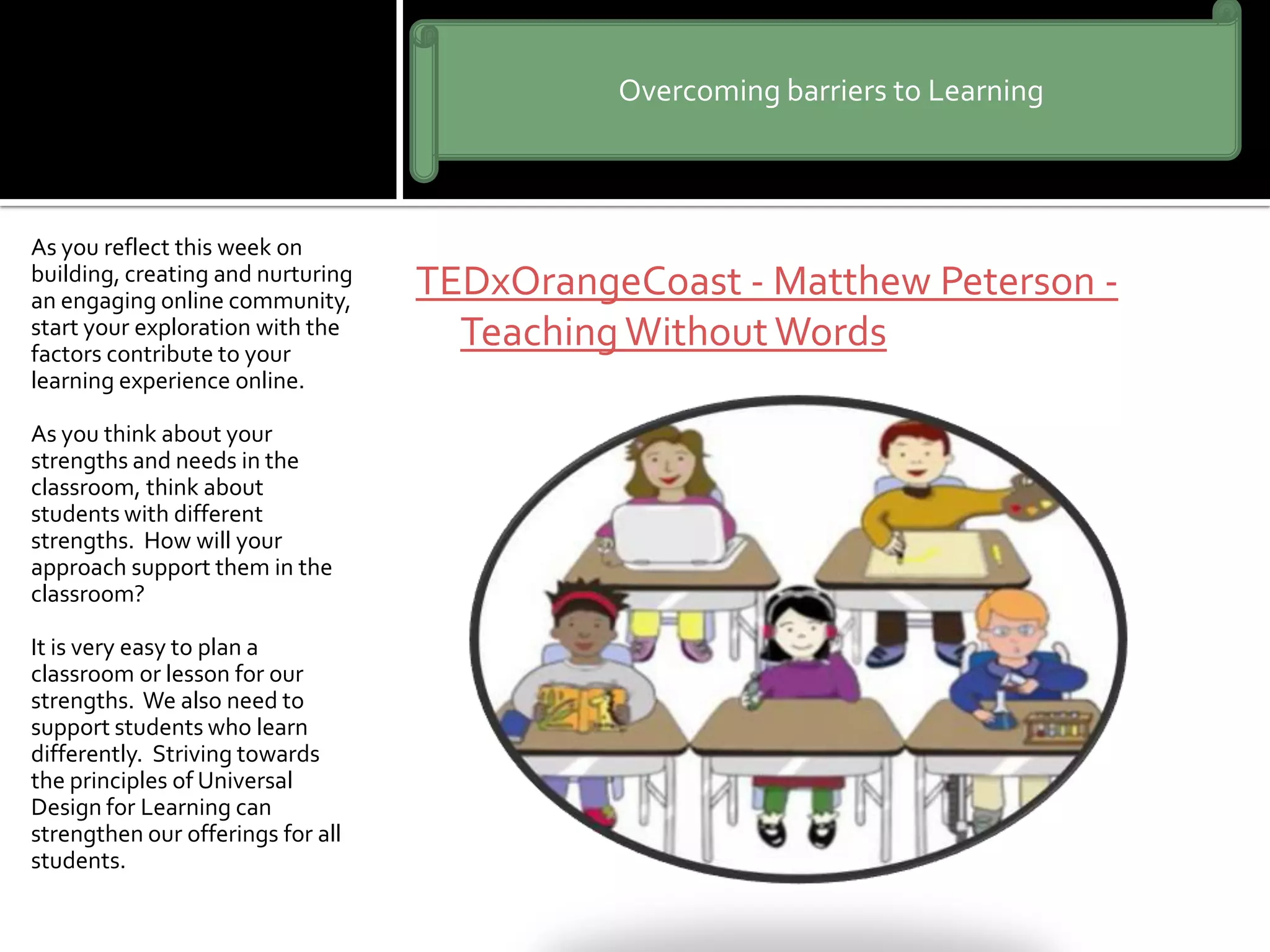 TEDxOrangeCoast - Matthew Peterson -
TeachingWithoutWords
As you reflect this week on
building, creating and nurturing
an engaging online community,
start your exploration with the
factors contribute to your
learning experience online.
As you think about your
strengths and needs in the
classroom, think about
students with different
strengths. How will your
approach support them in the
classroom?
It is very easy to plan a
classroom or lesson for our
strengths. We also need to
support students who learn
differently. Striving towards
the principles of Universal
Design for Learning can
strengthen our offerings for all
students.
Overcoming barriers to Learning
 