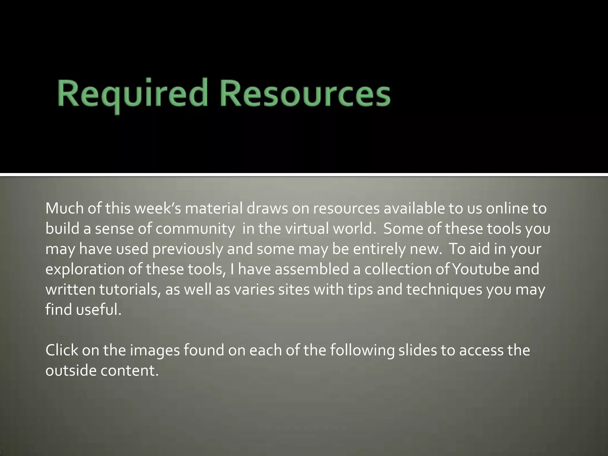 Much of this week’s material draws on resources available to us online to
build a sense of community in the virtual world. Some of these tools you
may have used previously and some may be entirely new. To aid in your
exploration of these tools, I have assembled a collection ofYoutube and
written tutorials, as well as varies sites with tips and techniques you may
find useful.
Click on the images found on each of the following slides to access the
outside content.
 