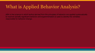 What is Applied Behavior Analysis?
ABA is the science in which tactics derived from the principles of behavior are applied systematically
to improve socially significant behavior and experimentation is used to identify the variables
responsible for behavior change.
 