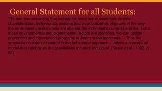 General Statement for all Students:
“Rather than assuming that individuals have some essentials internal
characteristics, behaviorists assume that poor outcomes originate in the way
the environment and experiment shaped the individual’s current behavior. Once
these environmental and experimental factors are identified, we can design
prevention and intervention programs to improve the outcomes… Thus the
emphasis on external control in the behavioral approach… offers a conceptual
model that celebrates the possibilities for each individual. (Strain et al., 1992, p.
58)
 