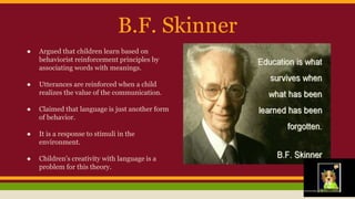 B.F. Skinner
● Argued that children learn based on
behaviorist reinforcement principles by
associating words with meanings.
● Utterances are reinforced when a child
realizes the value of the communication.
● Claimed that language is just another form
of behavior.
● It is a response to stimuli in the
environment.
● Children’s creativity with language is a
problem for this theory.
 