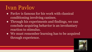 Ivan Pavlov
● Pavlov is famous for his work with classical
conditioning involving canines.
● Through his experiments and findings, we can
conclude acquiring behavior is an involuntary
reaction to stimulus.
● We must remember learning has to be acquired
through experience.
 