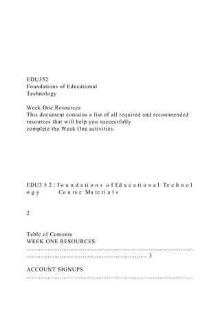 EDU352
Foundations of Educational
Technology
Week One Resources
This document contains a list of all required and recommended
resources that will help you successfully
complete the Week One activities.
EDU3 5 2 : Fo u n d a ti o n s o f Ed u c a ti o n a l Te c h n o l
o g y Co u rs e Ma te ri a l s
2
Table of Contents
WEEK ONE RESOURCES
........................................................................................... ....
..................................................................... 3
ACCOUNT SIGNUPS
...............................................................................................
 
