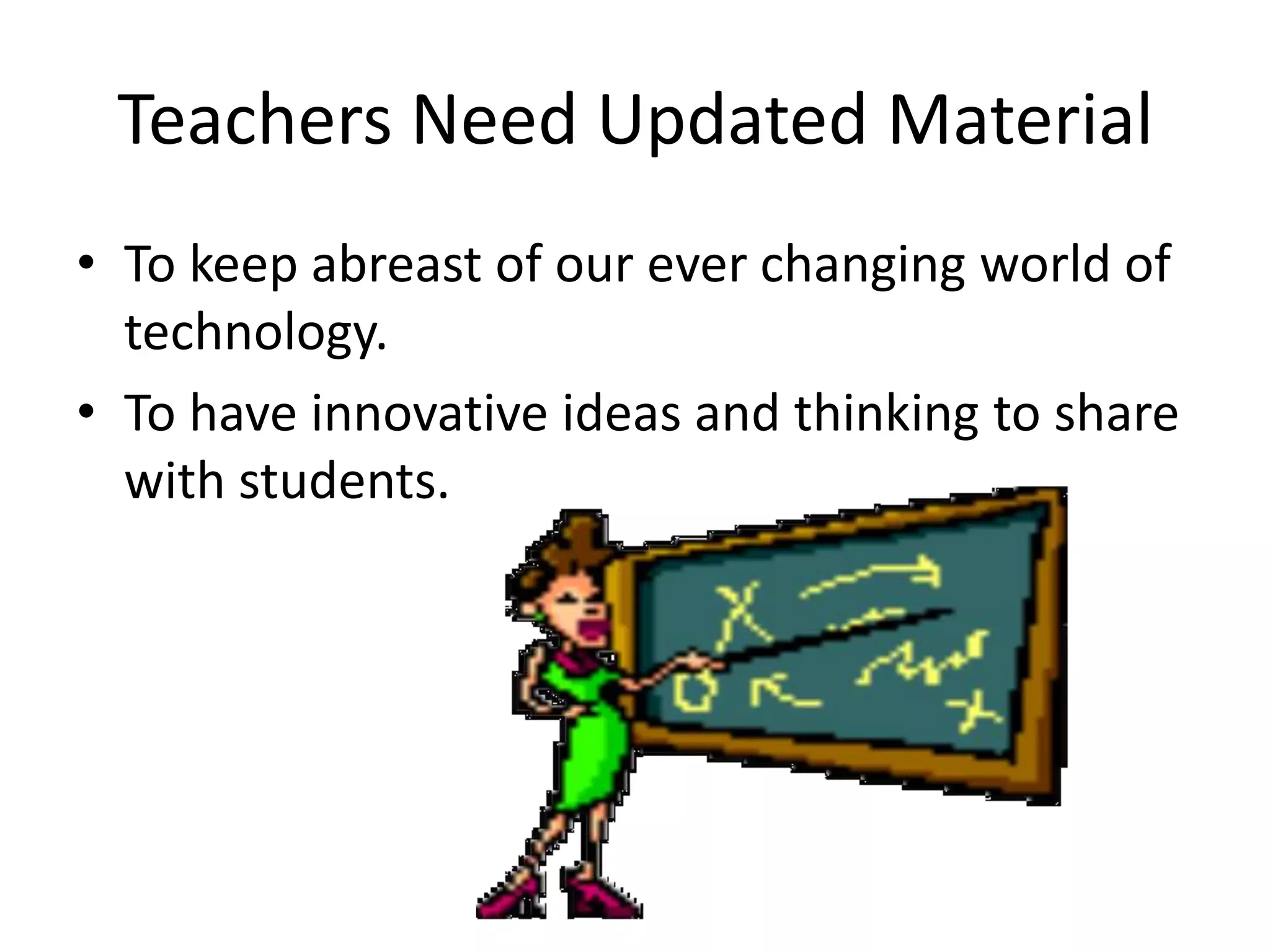 Teachers Need Updated Material
• To keep abreast of our ever changing world of
technology.
• To have innovative ideas and thinking to share
with students.