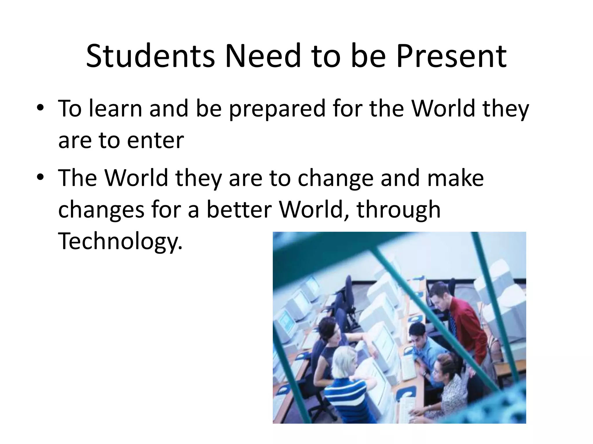 Students Need to be Present
• To learn and be prepared for the World they
are to enter
• The World they are to change and make
changes for a better World, through
Technology.