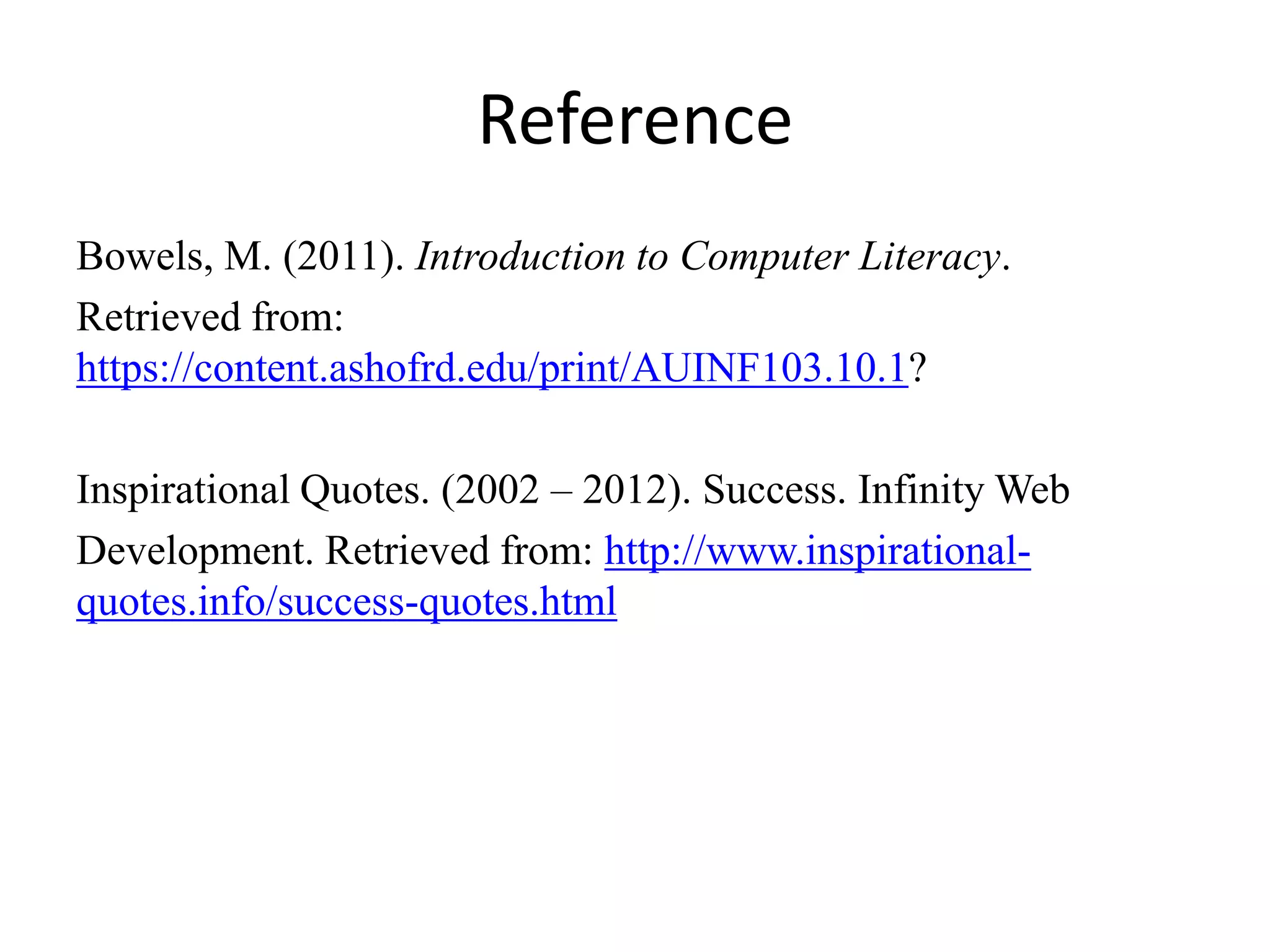 Reference
Bowels, M. (2011). Introduction to Computer Literacy.
Retrieved from:
https://content.ashofrd.edu/print/AUINF103.10.1?
Inspirational Quotes. (2002 – 2012). Success. Infinity Web
Development. Retrieved from: http://www.inspirational-
quotes.info/success-quotes.html