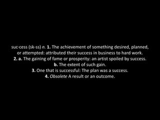 suc·cess (sk-ss) n. 1. The achievement of something desired, planned,
   or attempted: attributed their success in business to hard work.
 2. a. The gaining of fame or prosperity: an artist spoiled by success.
                        b. The extent of such gain.
           3. One that is successful: The plan was a success.
                  4. Obsolete A result or an outcome.
 