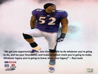 "We get one opportunity in life, one chance at life to do whatever you're going
to do, and lay your foundation and make whatever mark you're going to make.
Whatever legacy you're going to leave; leave your legacy!" – Ray Lewis
 