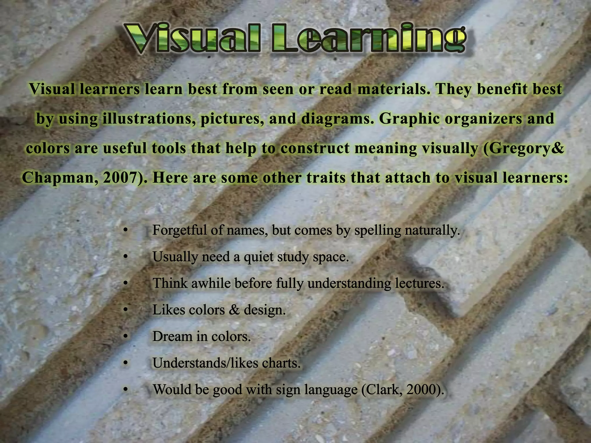 Visual LearningVisual learners learn best from seen or read materials. They benefit best by using illustrations, pictures, and diagrams. Graphic organizers and colors are useful tools that help to construct meaning visually (Gregory& Chapman, 2007). Here are some other traits that attach to visual learners:Forgetful of names, but comes by spelling naturally.
