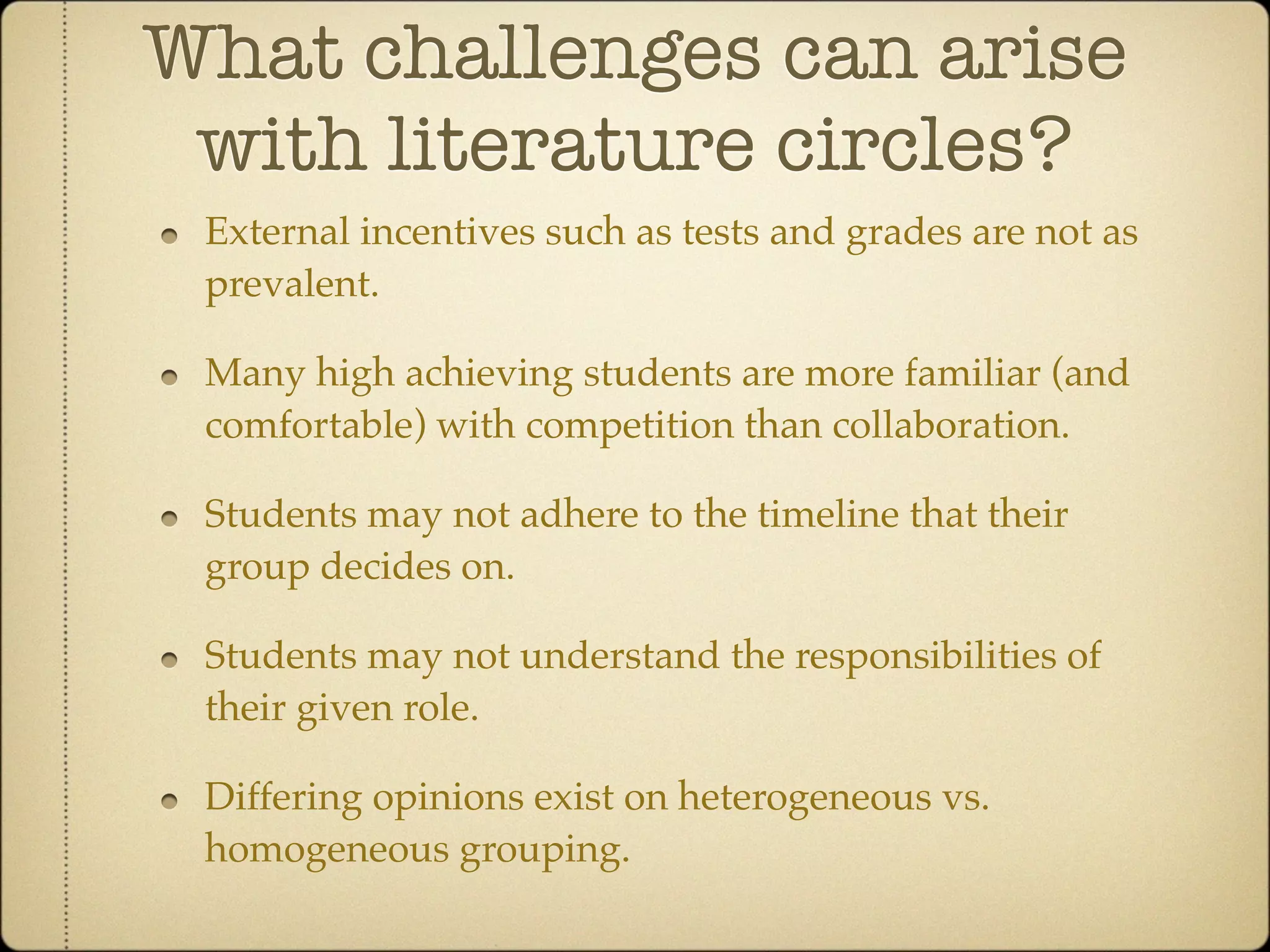 What challenges can arise
 with literature circles?
 External incentives such as tests and grades are not as
 prevalent.

 Many high achieving students are more familiar (and
 comfortable) with competition than collaboration.

 Students may not adhere to the timeline that their
 group decides on.

 Students may not understand the responsibilities of
 their given role.

 Differing opinions exist on heterogeneous vs.
 homogeneous grouping.
 