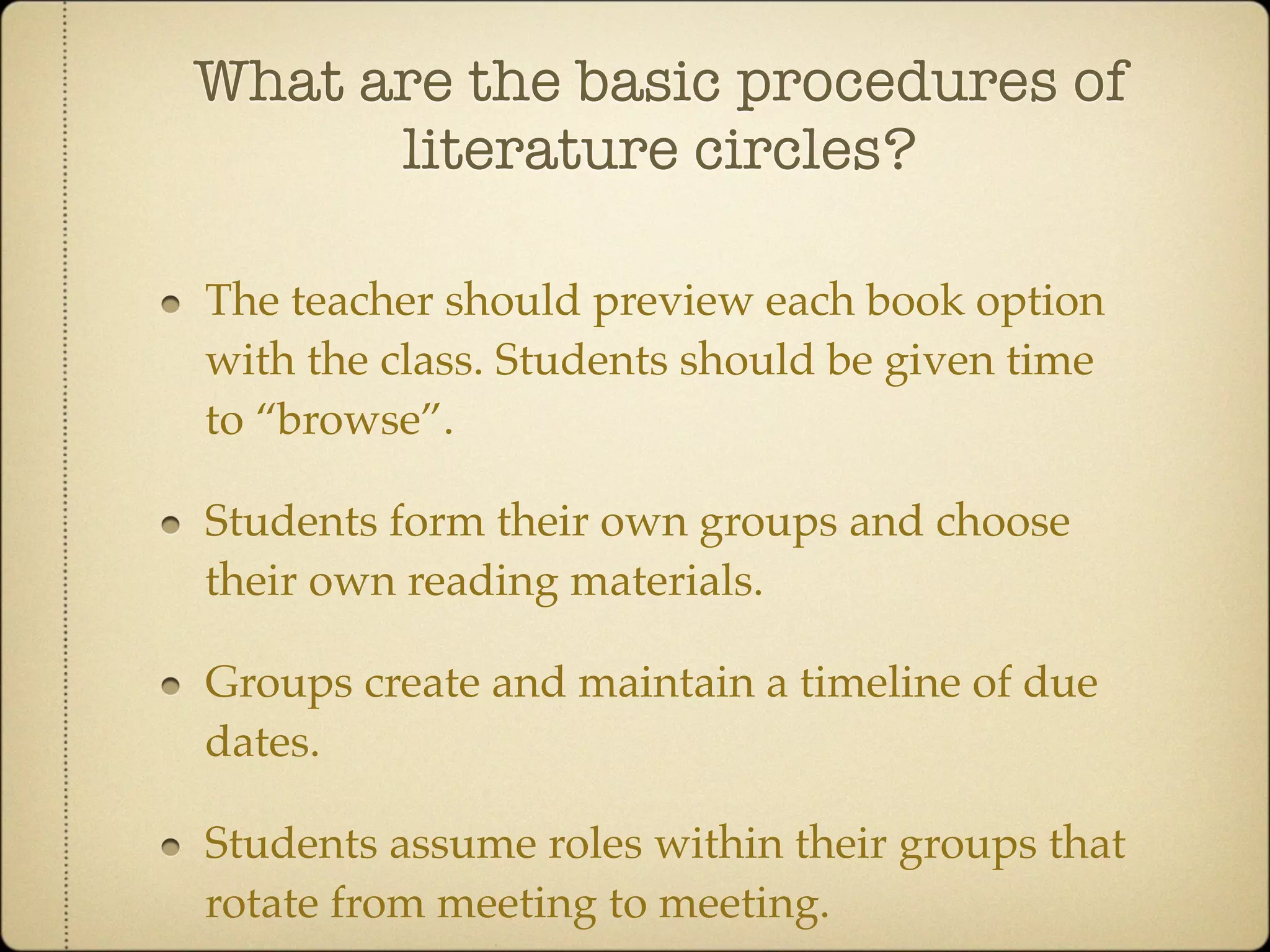 What are the basic procedures of
      literature circles?

The teacher should preview each book option
with the class. Students should be given time
to “browse”.

Students form their own groups and choose
their own reading materials.

Groups create and maintain a timeline of due
dates.

Students assume roles within their groups that
rotate from meeting to meeting.
 