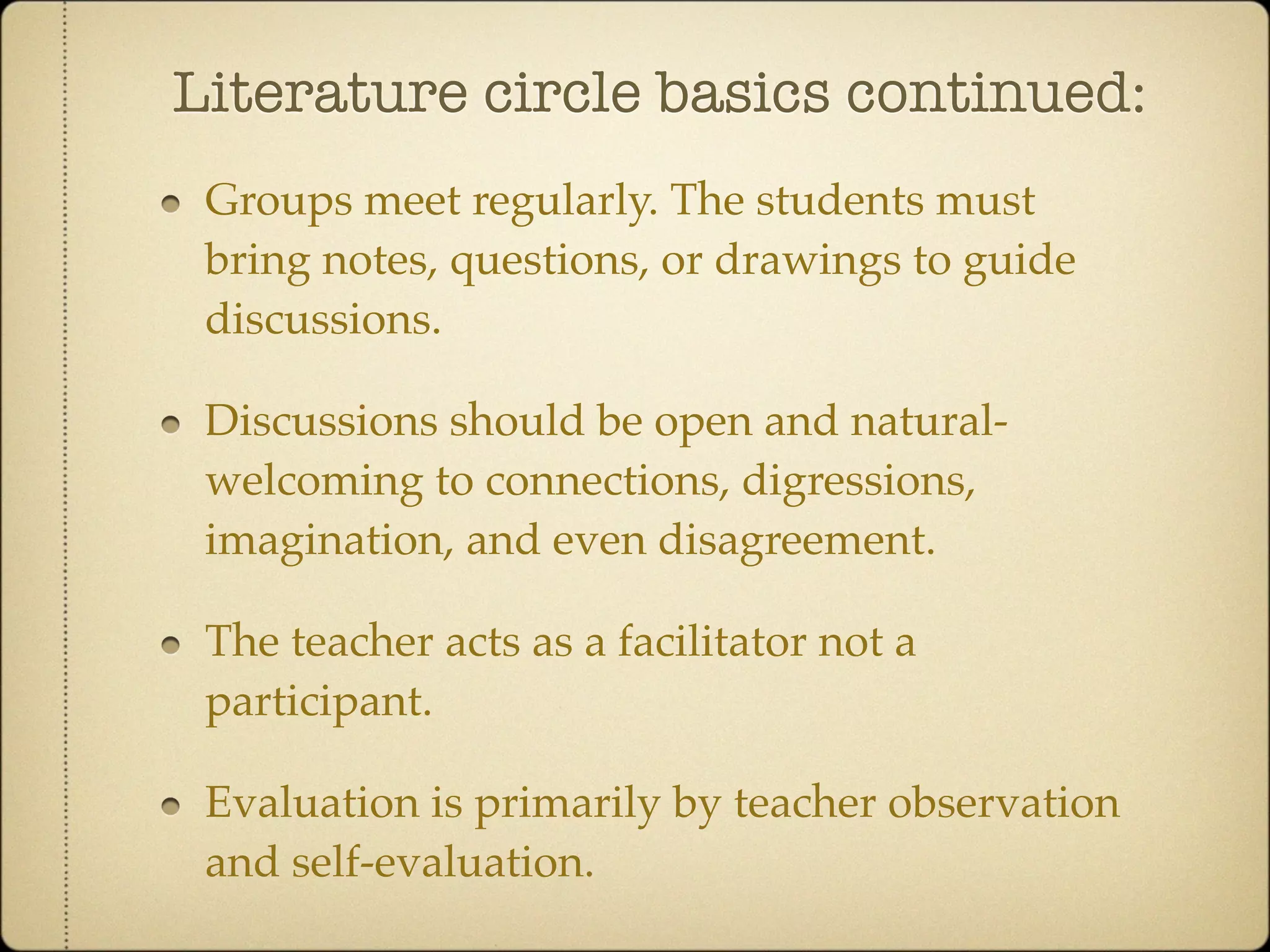 Literature circle basics continued:
 Groups meet regularly. The students must
 bring notes, questions, or drawings to guide
 discussions.

 Discussions should be open and natural-
 welcoming to connections, digressions,
 imagination, and even disagreement.

 The teacher acts as a facilitator not a
 participant.

 Evaluation is primarily by teacher observation
 and self-evaluation.
 