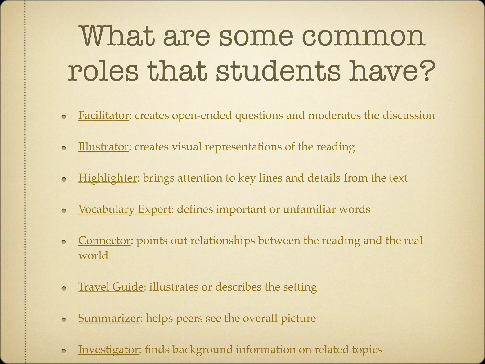 What are some common
roles that students have?
Facilitator: creates open-ended questions and moderates the discussion

Illustrator: creates visual representations of the reading

Highlighter: brings attention to key lines and details from the text

Vocabulary Expert: deﬁnes important or unfamiliar words

Connector: points out relationships between the reading and the real
world

Travel Guide: illustrates or describes the setting

Summarizer: helps peers see the overall picture

Investigator: ﬁnds background information on related topics
 