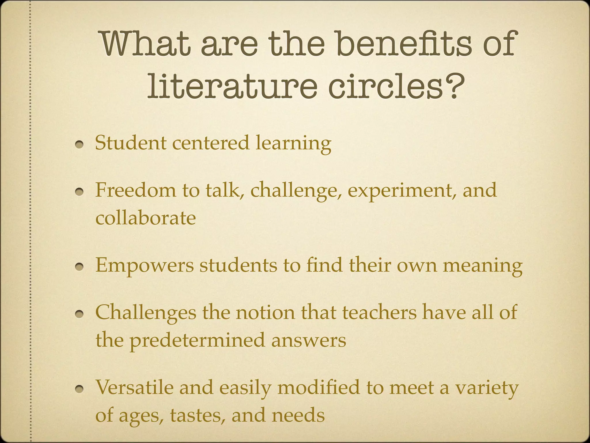 What are the beneﬁts of
  literature circles?
Student centered learning

Freedom to talk, challenge, experiment, and
collaborate

Empowers students to ﬁnd their own meaning

Challenges the notion that teachers have all of
the predetermined answers

Versatile and easily modiﬁed to meet a variety
of ages, tastes, and needs
 