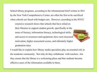 School library programs, according to the informational brief written in 2011
by the New York Comprehensive Center, are often the first to be sacrificed
when schools are faced with budget cuts. However, according to the NYCC
     extensive research shows that schools that have relied on
     their libraries to support student growth, specifically in the
     areas of literacy, information literacy, technological skills,
     and access to resources and equipment, have seen increased
     motivation, higher assessment scores, and ultimately higher
     graduation rates.
I would like to explain how library media specialists play an essential role in
the academic community. Not only do they collaborate with teachers , but
they ensure that the library is a welcoming place and that students become
effective users of the information available to them.
 