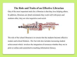 The Role and Traits of an Effective Librarian
One of the most important traits for a librarian is that they love helping others.
In addition, librarians are detail orientated, they work well with peers and
students alike, they are also inquisitive and social.




The role of the school librarian is to ensure that the students become effective
readers and critical thinkers. His/ her role also includes increasing student
achievement which involves the integration of resources whether they are in
print or online and committed to teaching information literacy.
 