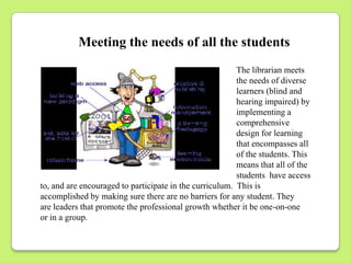 Meeting the needs of all the students
                                                         The librarian meets
                                                         the needs of diverse
                                                         learners (blind and
                                                         hearing impaired) by
                                                         implementing a
                                                         comprehensive
                                                         design for learning
                                                         that encompasses all
                                                         of the students. This
                                                         means that all of the
                                                         students have access
to, and are encouraged to participate in the curriculum. This is
accomplished by making sure there are no barriers for any student. They
are leaders that promote the professional growth whether it be one-on-one
or in a group.
 