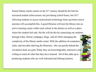 School library media centers in the 21st century should be the hub for
increased student achievement, not just during school hours, but 24/7.
Allowing students to access instructional technology from anywhere and at
anytime will accomplish this. A good librarian will turn the library into an
active learning center within each school in the district as well as a place
where the student feel safe. He/she will do this by connecting our students
through wikis, library webpages, blogs and all while managing the
complexity of the library media center. With the addition of computers,
cafes, and movable shelving the librarians who sat quietly behind the
circulation desk are gone Today they are knowledgeable, interactive and
willing to teach all what that they have learned. All of this adds up to
producing students who are well informed and lifelong learners.
 