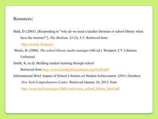 Resources:

Bidd, D. (2003). [Responding to "why do we need a teacher librarian or school library when
    have the internet?”]. The Medium, 43 (2), 5-5. Retrieved from
     http://search. Proquest.
Wools, B. (2008). The school library media manager (4th ed.). Westport, CT: Libraries
    Unlimited.
Smith, K. (n.d). Building student learning through school
    Retrieved from http://www.laurabushfoundation.org/Smith.pdf
Informational Brief: Impact of School Libraries on Student Achievement. (2011, October).
     New York Comprehensive Center. Retrieved January 26, 2013, from
     http://www.nysl.nysed.gov/libdev/nyla/nycc_school_library_brief.pdf
 