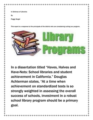 In Defense of Libraries

By

Peggy Siegel



This report is a response to the principals of the district who are considering cutting our program.




In a dissertation titled “Haves, Halves and
Have-Nots: School libraries and student
achievement in California.” Douglas
Achterman states, “At a time when
achievement on standardized tests is so
strongly weighted in assessing the overall
success of schools, investment in a robust
school library program should be a primary
goal.
 