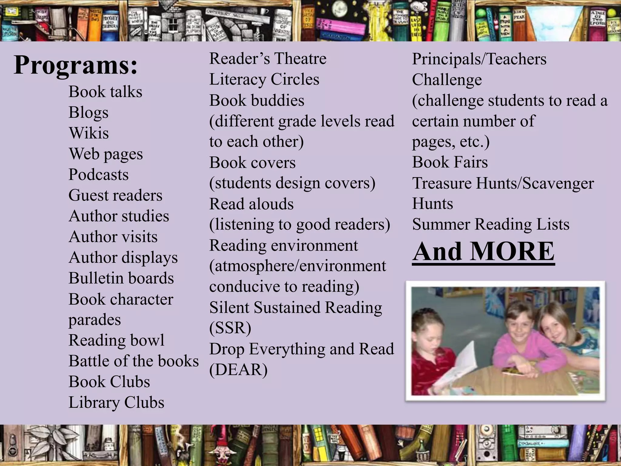 Reader’s Theatre               Principals/Teachers
Programs:              Literacy Circles               Challenge
   Book talks
                       Book buddies                   (challenge students to read a
   Blogs
                       (different grade levels read   certain number of
   Wikis               to each other)                 pages, etc.)
   Web pages                                          Book Fairs
                       Book covers
   Podcasts            (students design covers)       Treasure Hunts/Scavenger
   Guest readers                                      Hunts
                       Read alouds
   Author studies      (listening to good readers)    Summer Reading Lists
   Author visits
                       Reading environment
   Author displays     (atmosphere/environment
                                                      And MORE
   Bulletin boards     conducive to reading)
   Book character      Silent Sustained Reading
   parades             (SSR)
   Reading bowl
                       Drop Everything and Read
   Battle of the books
                       (DEAR)
   Book Clubs
   Library Clubs
 