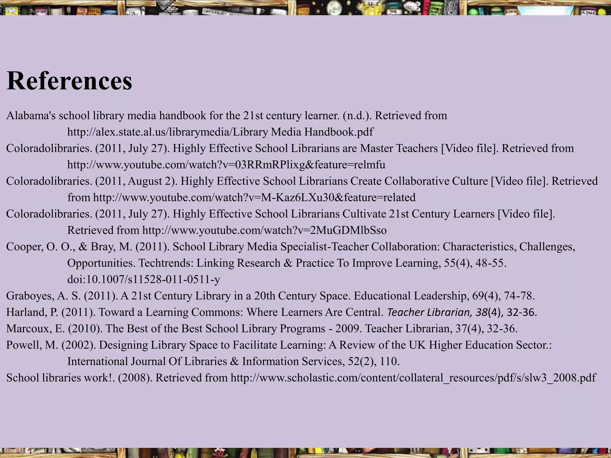 References
Alabama's school library media handbook for the 21st century learner. (n.d.). Retrieved from
             http://alex.state.al.us/librarymedia/Library Media Handbook.pdf
Coloradolibraries. (2011, July 27). Highly Effective School Librarians are Master Teachers [Video file]. Retrieved from
             http://www.youtube.com/watch?v=03RRmRPlixg&feature=relmfu
Coloradolibraries. (2011, August 2). Highly Effective School Librarians Create Collaborative Culture [Video file]. Retrieved
             from http://www.youtube.com/watch?v=M-Kaz6LXu30&feature=related
Coloradolibraries. (2011, July 27). Highly Effective School Librarians Cultivate 21st Century Learners [Video file].
             Retrieved from http://www.youtube.com/watch?v=2MuGDMlbSso
Cooper, O. O., & Bray, M. (2011). School Library Media Specialist-Teacher Collaboration: Characteristics, Challenges,
             Opportunities. Techtrends: Linking Research & Practice To Improve Learning, 55(4), 48-55.
             doi:10.1007/s11528-011-0511-y
Graboyes, A. S. (2011). A 21st Century Library in a 20th Century Space. Educational Leadership, 69(4), 74-78.
Harland, P. (2011). Toward a Learning Commons: Where Learners Are Central. Teacher Librarian, 38(4), 32-36.
Marcoux, E. (2010). The Best of the Best School Library Programs - 2009. Teacher Librarian, 37(4), 32-36.
Powell, M. (2002). Designing Library Space to Facilitate Learning: A Review of the UK Higher Education Sector.:
             International Journal Of Libraries & Information Services, 52(2), 110.
School libraries work!. (2008). Retrieved from http://www.scholastic.com/content/collateral_resources/pdf/s/slw3_2008.pdf
 