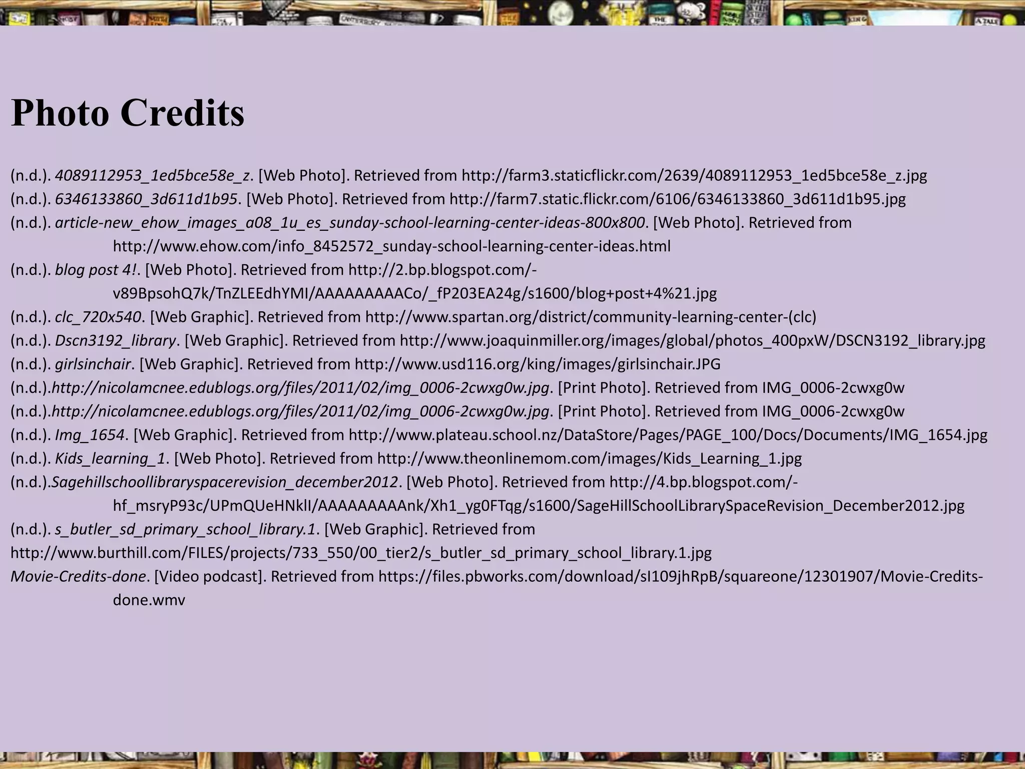 Photo Credits
(n.d.). 4089112953_1ed5bce58e_z. [Web Photo]. Retrieved from http://farm3.staticflickr.com/2639/4089112953_1ed5bce58e_z.jpg
(n.d.). 6346133860_3d611d1b95. [Web Photo]. Retrieved from http://farm7.static.flickr.com/6106/6346133860_3d611d1b95.jpg
(n.d.). article-new_ehow_images_a08_1u_es_sunday-school-learning-center-ideas-800x800. [Web Photo]. Retrieved from
                 http://www.ehow.com/info_8452572_sunday-school-learning-center-ideas.html
(n.d.). blog post 4!. [Web Photo]. Retrieved from http://2.bp.blogspot.com/-
                 v89BpsohQ7k/TnZLEEdhYMI/AAAAAAAAACo/_fP203EA24g/s1600/blog+post+4%21.jpg
(n.d.). clc_720x540. [Web Graphic]. Retrieved from http://www.spartan.org/district/community-learning-center-(clc)
(n.d.). Dscn3192_library. [Web Graphic]. Retrieved from http://www.joaquinmiller.org/images/global/photos_400pxW/DSCN3192_library.jpg
(n.d.). girlsinchair. [Web Graphic]. Retrieved from http://www.usd116.org/king/images/girlsinchair.JPG
(n.d.).http://nicolamcnee.edublogs.org/files/2011/02/img_0006-2cwxg0w.jpg. [Print Photo]. Retrieved from IMG_0006-2cwxg0w
(n.d.).http://nicolamcnee.edublogs.org/files/2011/02/img_0006-2cwxg0w.jpg. [Print Photo]. Retrieved from IMG_0006-2cwxg0w
(n.d.). Img_1654. [Web Graphic]. Retrieved from http://www.plateau.school.nz/DataStore/Pages/PAGE_100/Docs/Documents/IMG_1654.jpg
(n.d.). Kids_learning_1. [Web Photo]. Retrieved from http://www.theonlinemom.com/images/Kids_Learning_1.jpg
(n.d.).Sagehillschoollibraryspacerevision_december2012. [Web Photo]. Retrieved from http://4.bp.blogspot.com/-
                 hf_msryP93c/UPmQUeHNklI/AAAAAAAAAnk/Xh1_yg0FTqg/s1600/SageHillSchoolLibrarySpaceRevision_December2012.jpg
(n.d.). s_butler_sd_primary_school_library.1. [Web Graphic]. Retrieved from
http://www.burthill.com/FILES/projects/733_550/00_tier2/s_butler_sd_primary_school_library.1.jpg
Movie-Credits-done. [Video podcast]. Retrieved from https://files.pbworks.com/download/sI109jhRpB/squareone/12301907/Movie-Credits-
                 done.wmv
 
