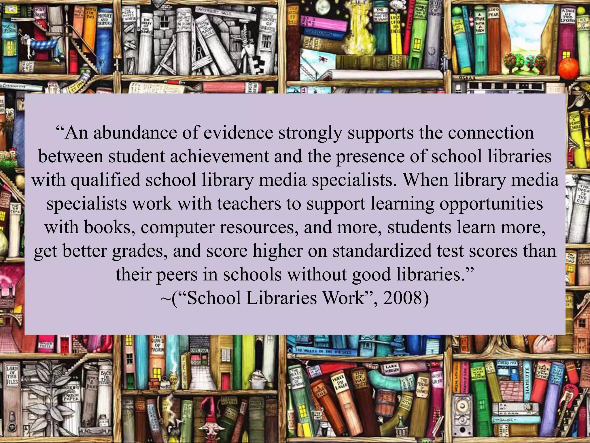 “An abundance of evidence strongly supports the connection
between student achievement and the presence of school libraries
with qualified school library media specialists. When library media
 specialists work with teachers to support learning opportunities
 with books, computer resources, and more, students learn more,
get better grades, and score higher on standardized test scores than
           their peers in schools without good libraries.”
                 ~(“School Libraries Work”, 2008)
 