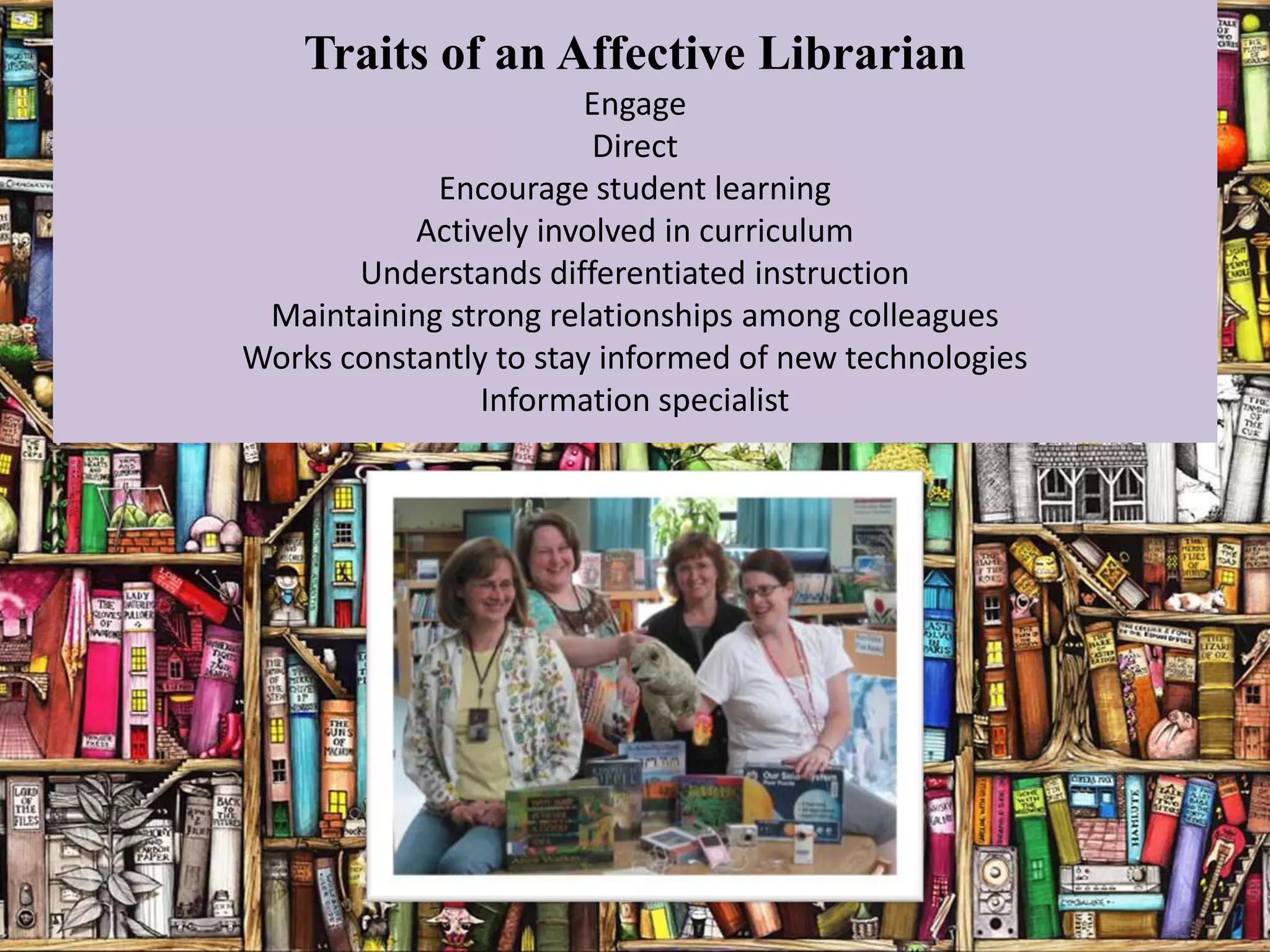 Traits of an Affective Librarian
                        Engage
                        Direct
            Encourage student learning
           Actively involved in curriculum
       Understands differentiated instruction
 Maintaining strong relationships among colleagues
Works constantly to stay informed of new technologies
                Information specialist
 